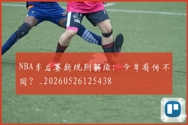 NBA季后赛新规则解读：今年有何不同？_20260526125438