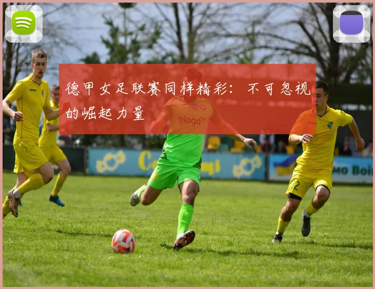 德甲女足联赛同样精彩:不可忽视的崛起力量