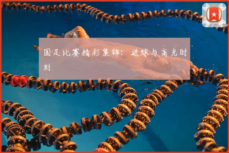 国足比赛精彩集锦:进球与高光时刻