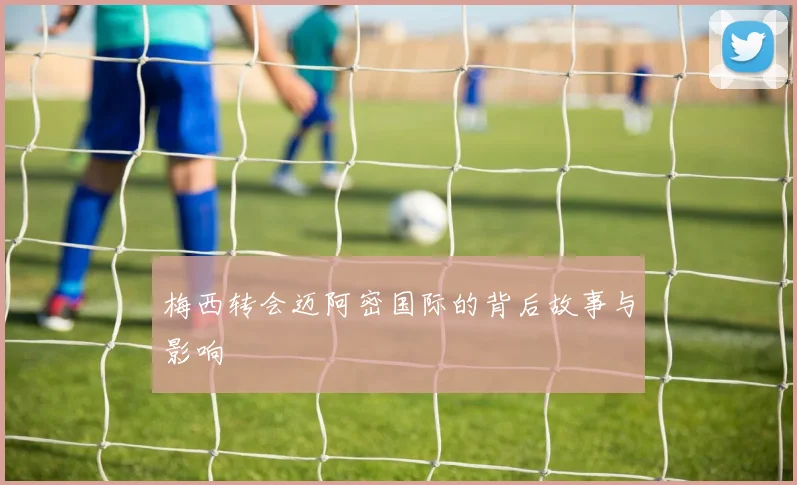梅西转会迈阿密国际的背后故事与影响