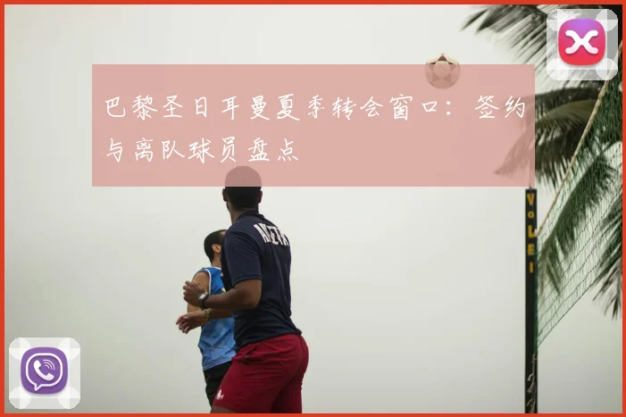 巴黎圣日耳曼夏季转会窗口:签约与离队球员盘点
