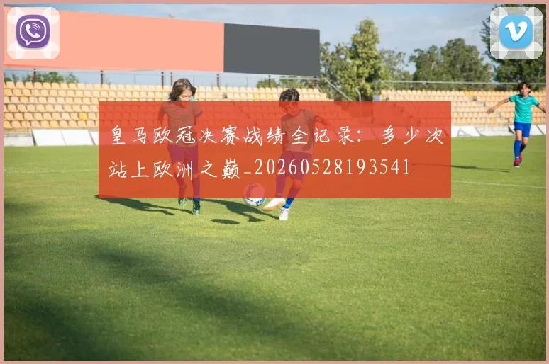 皇马欧冠决赛战绩全记录：多少次站上欧洲之巅_20260528193541