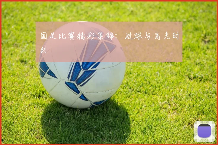 国足比赛精彩集锦：进球与高光时刻
