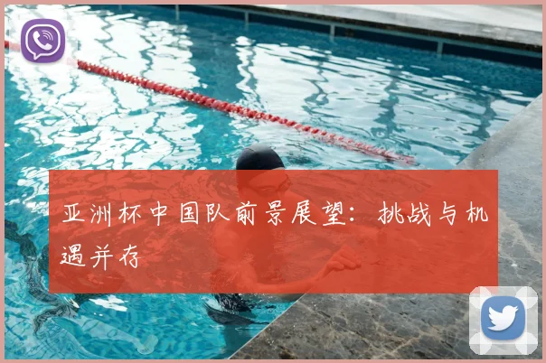 亚洲杯中国队前景展望:挑战与机遇并存